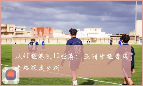 从40强赛到12强赛：亚洲诸强晋级之路深度分析