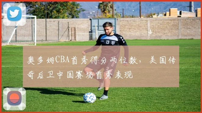 奥多姆CBA首秀得分两位数，美国传奇后卫中国赛场首秀表现