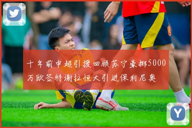 十年前中超引援回顾苏宁豪掷5000万欧签特谢拉恒大引进保利尼奥