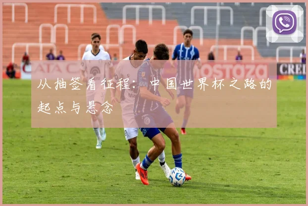从抽签看征程：中国世界杯之路的起点与悬念