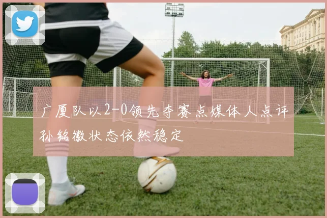 广厦队以2-0领先夺赛点媒体人点评孙铭徽状态依然稳定